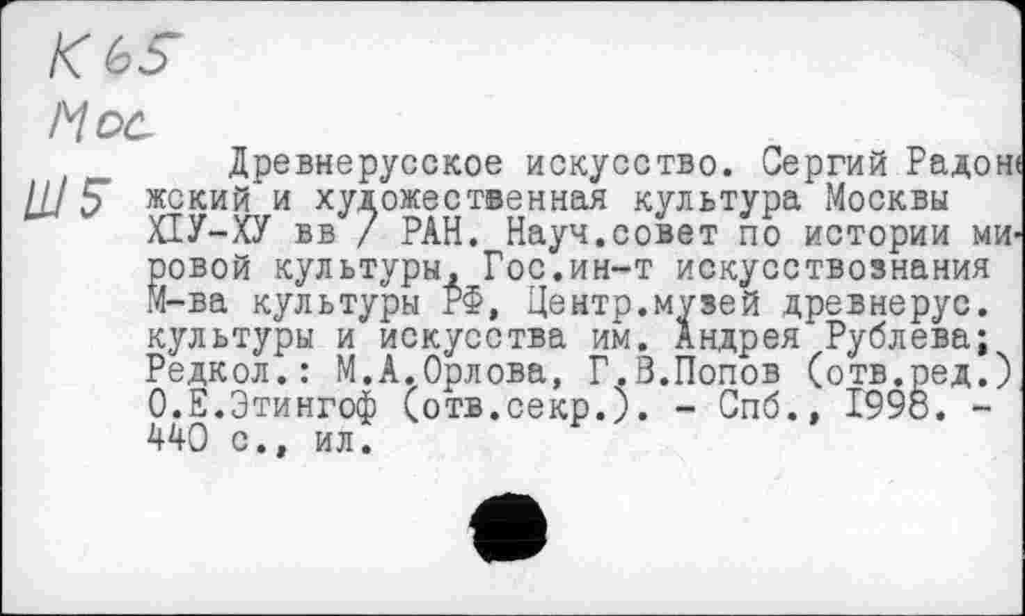 ﻿КЬ5
Hoc
t „ Древнерусское искусство. Сергий Радоне III Ç жский и художественная культура Москвы
ХІУ-ХУ вв / РАН. Науч.совет по истории мировой культуры. Гос.ин-т искусствознания М-ва культуры РФ, Центр.музей древнерус. культуры и искусства им. Андрея Рублева;
Редкол.: М.А.Орлова, Г.В.Попов (отв.ред.) О.Е.Этингоф (отв.секр.). - Спб., 1998. -440 с., ил.